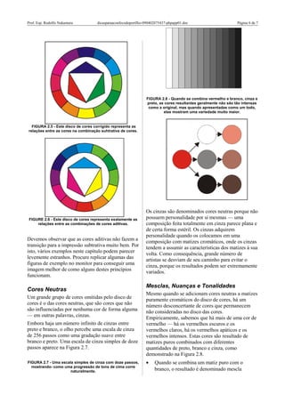 Prof. Esp. Rodolfo Nakamura dicasparaaconfecodoportflio-090402075437-phpapp01.doc Página 6 de 7
FIGURA 2.5 - Este disco de cores corrigido representa as
relações entre as cores na combinação suhtrativa de cores.
FIGURE 2.6 - Este disco de cores representa exatamente as
relações entre as combinações de cores aditivas.
Devemos observar que as cores aditivas não fazem a
transição para a impressão subtrativa muito bem. Por
isto, vários exemplos neste capítulo podem parecer
levemente estranhos. Procure replicar algumas das
figuras de exemplo no monitor para conseguir uma
imagem melhor de como alguns destes princípios
funcionam.
Cores Neutras
Um grande grupo de cores omitidas pelo disco de
cores é o das cores neutras, que são cores que não
são influenciadas por nenhuma cor de forma alguma
— em outras palavras, cinzas.
Embora haja um número infinito de cinzas entre
preto e branco, o olho percebe uma escala de cinza
de 256 passos como uma gradação suave entre
branco e preto. Uma escala de cinza simples de doze
passos aparece na Figura 2.7.
FIGURA 2.7 - Uma escala simples de cinza com doze passos,
mostrando- como uma progressão de tons de cima corre
naturalmente.
FIGURA 2.8 - Quando se combina vermelho e branco, cinza e
preto, as cores resultantes geralmente não são tão intensas
como a original, mas quando apresentadas como um todo,
elas mostram uma variedade muito maior.
Os cinzas são denominados cores neutras porque não
possuem personalidade por si mesmas — uma
composição feita totalmente em cinza parece plana e
de certa forma estéril. Os cinzas adquirem
personalidade quando os colocamos em uma
composição com matizes cromáticos, onde os cinzas
tendem a assumir as características dos matizes à sua
volta. Como consequência, grande número de
artistas se desviam de seu caminho para evitar o
cinza, porque os resultados podem ser extremamente
variados.
Mesclas, Nuanças e Tonalidades
Mesmo quando se adicionam cores neutras a matizes
puramente cromáticos do disco de cores, há um
número desconcertante de cores que permanecem
não consideradas no disco das cores.
Empiricamente, sabemos que há mais de uma cor de
vermelho — há os vermelhos escuros e os
vermelhos claros, há os vermelhos apáticos e os
vermelhos intensos. Estas cores são resultado de
matizes puros combinados com diferentes
quantidades de preto, branco e cinza, como
demonstrado na Figura 2.8.
• Quando se combina um matiz puro com o
branco, o resultado é denominado mescla
 