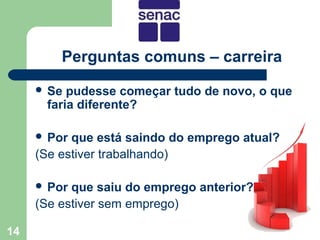 Perguntas comuns – carreira
      Se pudesse começar tudo de novo, o que
      faria diferente?

      Por que está saindo do emprego atual?
     (Se estiver trabalhando)

      Por que saiu do emprego anterior?
     (Se estiver sem emprego)

14
 