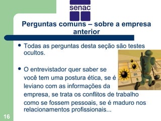Perguntas comuns – sobre a empresa
                   anterior
      Todas as perguntas desta seção são testes
      ocultos.

     O  entrevistador quer saber se
      você tem uma postura ética, se é
      leviano com as informações da
      empresa, se trata os conflitos de trabalho
      como se fossem pessoais, se é maduro nos
      relacionamentos profissionais...
16
 