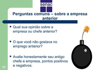 Perguntas comuns – sobre a empresa
                   anterior
      Qualsua opinião sobre a
       empresa ou chefe anterior?

     O  que você não gostava no
       emprego anterior?

      Avaliehonestamente seu antigo
       chefe e empresa, pontos positivos
       e negativos.
17
 