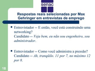 Respostas reais selecionadas por Max
         Gehringer em entrevistas de emprego

      Entrevistador   -- E então, você está construindo uma
       networking?
       Candidato -- Veja bem, eu não sou engenheiro, sou
       administrador.

      Entrevistador -- Como você administra a pressão?
       Candidato -- Ah, tranqüilo. 11 por 7, no máximo 12
       por 8.

18
 