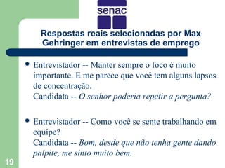 Respostas reais selecionadas por Max
         Gehringer em entrevistas de emprego

      Entrevistador -- Manter sempre o foco é muito
       importante. E me parece que você tem alguns lapsos
       de concentração.
       Candidata -- O senhor poderia repetir a pergunta?

      Entrevistador   -- Como você se sente trabalhando em
       equipe?
       Candidata -- Bom, desde que não tenha gente dando
       palpite, me sinto muito bem.
19
 