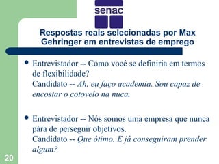 Respostas reais selecionadas por Max
         Gehringer em entrevistas de emprego

      Entrevistador  -- Como você se definiria em termos
       de flexibilidade?
       Candidato -- Ah, eu faço academia. Sou capaz de
       encostar o cotovelo na nuca.

      Entrevistador -- Nós somos uma empresa que nunca
       pára de perseguir objetivos.
       Candidato -- Que ótimo. E já conseguiram prender
       algum?
20
 