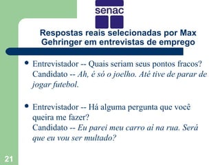 Respostas reais selecionadas por Max
         Gehringer em entrevistas de emprego

      Entrevistador  -- Quais seriam seus pontos fracos?
       Candidato -- Ah, é só o joelho. Até tive de parar de
       jogar futebol.

      Entrevistador -- Há alguma pergunta que você
       queira me fazer?
       Candidato -- Eu parei meu carro aí na rua. Será
       que eu vou ser multado?

21
 