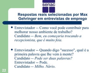 Respostas reais selecionadas por Max
         Gehringer em entrevistas de emprego

      Entrevistador -- Como você pode contribuir para
       melhorar nosso ambiente de trabalho?
       Candidato -- Bem, eu começaria trocando a
       recepcionista, que é muito feia.

      Entrevistador -- Quando digo "sucesso", qual é a
       primeira palavra que lhe vem à mente?
       Candidato -- Pode ser duas palavras?
       Entrevistador -- Pode.
       Candidato -- Milho. Nário.
22
 