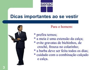 Dicas importantes ao se vestir

                          Para o homem:

              * prefira ternos;
              * a meia é uma extensão da calça;
              * evite gravatas de bichinhos, de
                crochê, frouxa no colarinho;
              * a barba deve ser feita todos os dias;
              * cuidado com a combinação calçado
                e calça.

3
 
