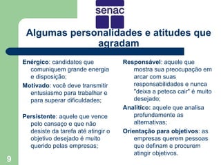 Algumas personalidades e atitudes que
                  agradam
    Enérgico: candidatos que            Responsável: aquele que
      comuniquem grande energia             mostra sua preocupação em
      e disposição;                         arcar com suas
    Motivado: você deve transmitir          responsabilidades e nunca
      entusiasmo para trabalhar e           "deixa a peteca cair" é muito
      para superar dificuldades;            desejado;
                                        Analítico: aquele que analisa
    Persistente: aquele que vence           profundamente as
      pelo cansaço e que não                alternativas;
      desiste da tarefa até atingir o   Orientação para objetivos: as
      objetivo desejado é muito             empresas querem pessoas
      querido pelas empresas;               que definam e procurem
                                            atingir objetivos.
9
 