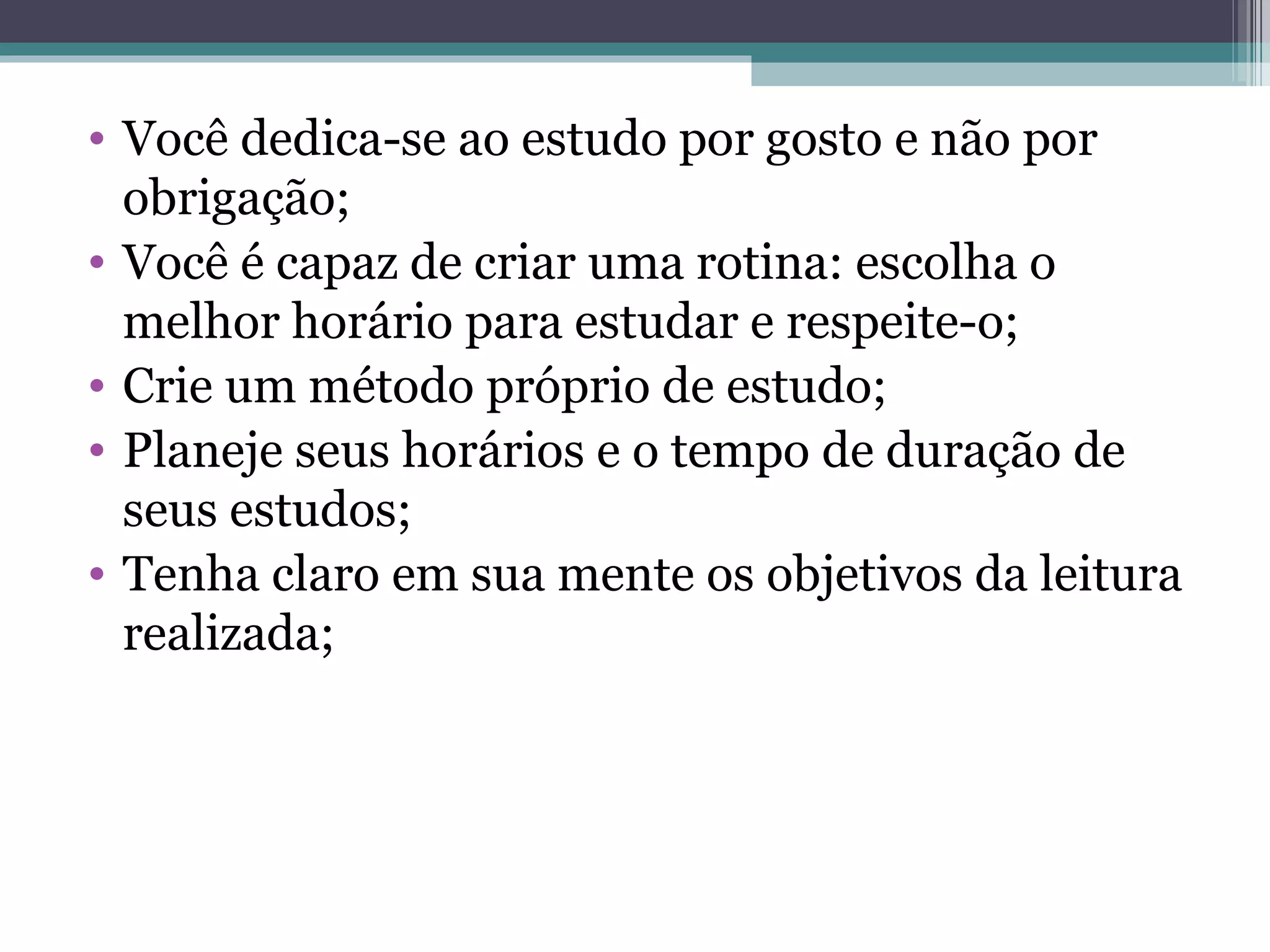 Você dedica-se ao estudo por gosto e não por obrigação; Você é capaz de criar uma rotina: escolha o melhor horário para estudar e respeite-o; Crie um método próprio de estudo; Planeje seus horários e o tempo de duração de seus estudos; Tenha claro em sua mente os objetivos da leitura realizada; 