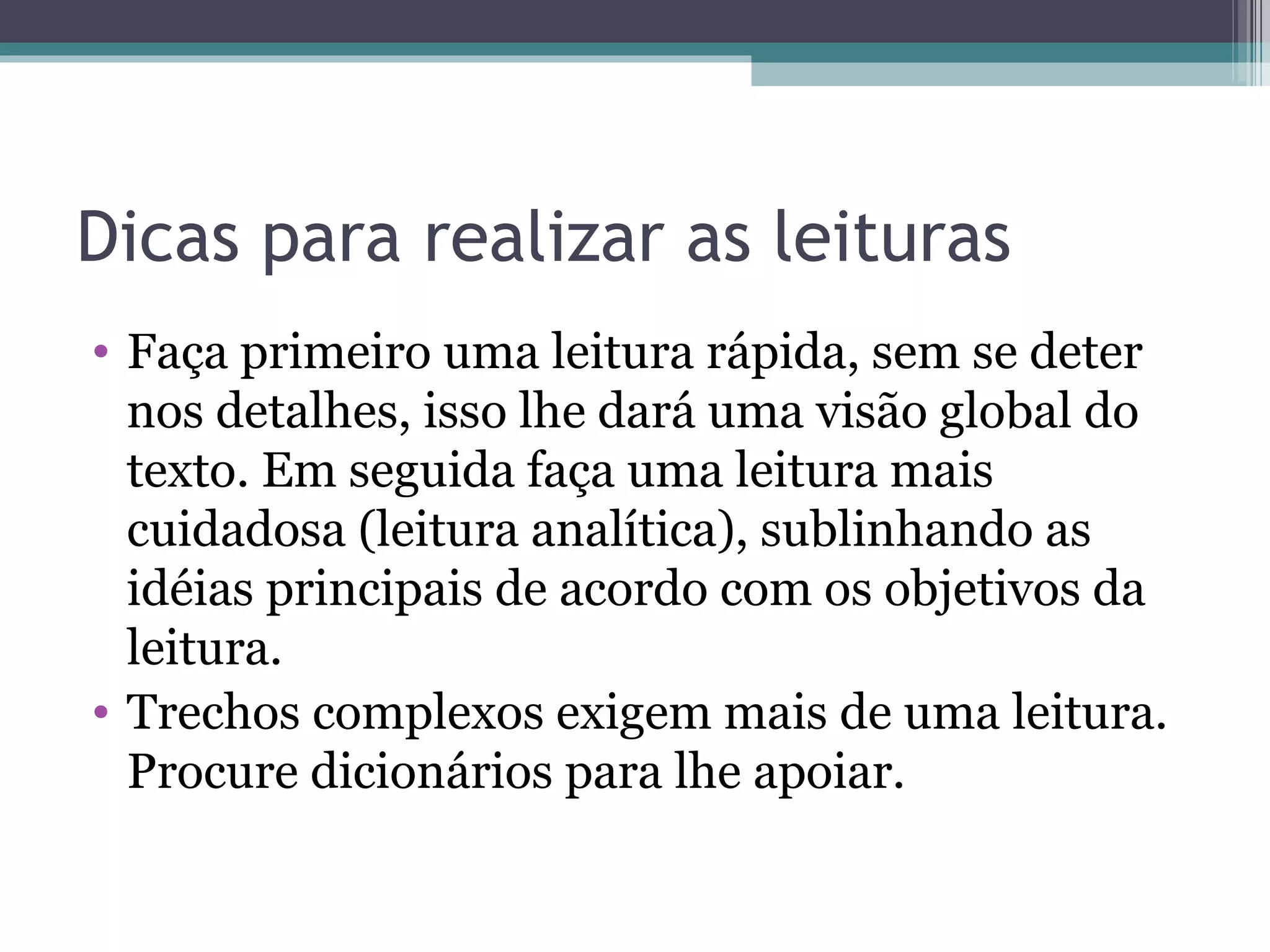Dicas para realizar as leituras Faça primeiro uma leitura rápida, sem se deter nos detalhes, isso lhe dará uma visão global do texto. Em seguida faça uma leitura mais cuidadosa (leitura analítica), sublinhando as idéias principais de acordo com os objetivos da leitura. Trechos complexos exigem mais de uma leitura. Procure dicionários para lhe apoiar. 