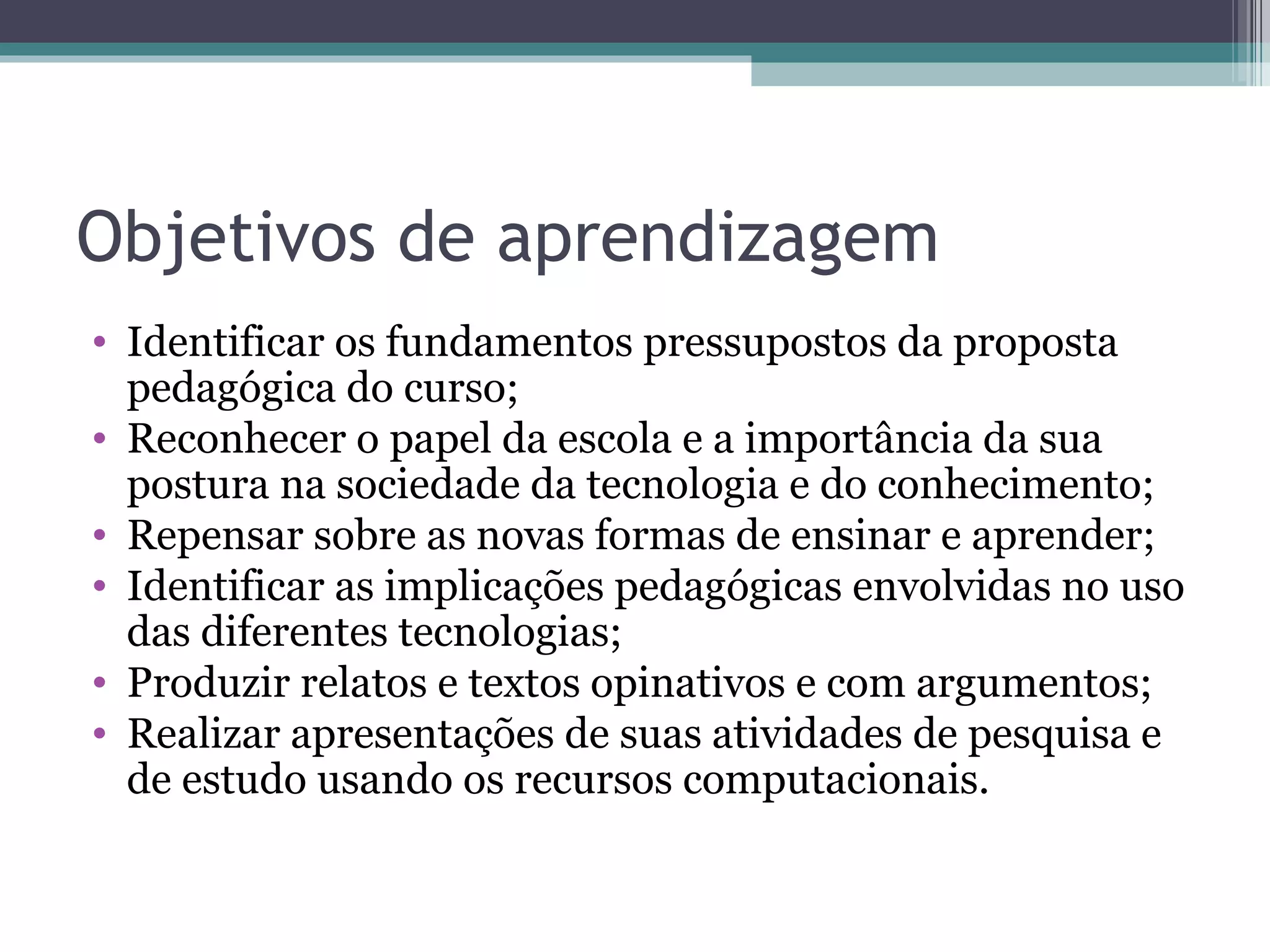 Objetivos de aprendizagem Identificar os fundamentos pressupostos da proposta pedagógica do curso; Reconhecer o papel da escola e a importância da sua postura na sociedade da tecnologia e do conhecimento; Repensar sobre as novas formas de ensinar e aprender; Identificar as implicações pedagógicas envolvidas no uso das diferentes tecnologias; Produzir relatos e textos opinativos e com argumentos; Realizar apresentações de suas atividades de pesquisa e de estudo usando os recursos computacionais.  