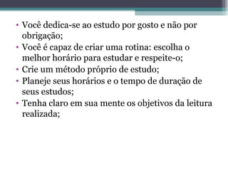 Você dedica-se ao estudo por gosto e não por obrigação; Você é capaz de criar uma rotina: escolha o melhor horário para estudar e respeite-o; Crie um método próprio de estudo; Planeje seus horários e o tempo de duração de seus estudos; Tenha claro em sua mente os objetivos da leitura realizada; 