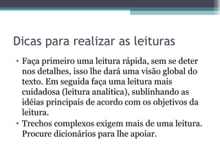 Dicas para realizar as leituras Faça primeiro uma leitura rápida, sem se deter nos detalhes, isso lhe dará uma visão global do texto. Em seguida faça uma leitura mais cuidadosa (leitura analítica), sublinhando as idéias principais de acordo com os objetivos da leitura. Trechos complexos exigem mais de uma leitura. Procure dicionários para lhe apoiar. 