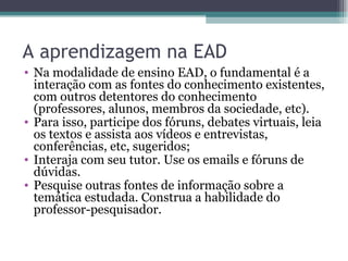 A aprendizagem na EAD Na modalidade de ensino EAD, o fundamental é a interação com as fontes do conhecimento existentes, com outros detentores do conhecimento (professores, alunos, membros da sociedade, etc). Para isso, participe dos fóruns, debates virtuais, leia os textos e assista aos vídeos e entrevistas, conferências, etc, sugeridos; Interaja com seu tutor. Use os emails e fóruns de dúvidas.  Pesquise outras fontes de informação sobre a temática estudada. Construa a habilidade do professor-pesquisador. 