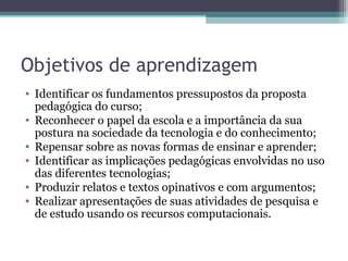 Objetivos de aprendizagem Identificar os fundamentos pressupostos da proposta pedagógica do curso; Reconhecer o papel da escola e a importância da sua postura na sociedade da tecnologia e do conhecimento; Repensar sobre as novas formas de ensinar e aprender; Identificar as implicações pedagógicas envolvidas no uso das diferentes tecnologias; Produzir relatos e textos opinativos e com argumentos; Realizar apresentações de suas atividades de pesquisa e de estudo usando os recursos computacionais.  
