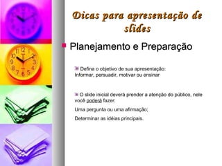 Dicas para apresentação de
              slides
   Planejamento e Preparação

        Defina o objetivo de sua apresentação:
     Informar, persuadir, motivar ou ensinar



       O slide inicial deverá prender a atenção do público, nele
     você poderá fazer:
     Uma pergunta ou uma afirmação;
     Determinar as idéias principais.
 