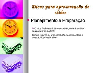 Dicas para apresentação de
              slides
   Planejamento e Preparação
      O slide final deverá ser memorável, deverá lembrar
    seus objetivos, poderá:
    Ser um resumo ou uma conclusão que responderá a
    questão do primeiro slide.
 