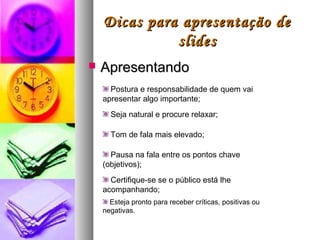Dicas para apresentação de
              slides
   Apresentando
      Postura e responsabilidade de quem vai
    apresentar algo importante;
      Seja natural e procure relaxar;

      Tom de fala mais elevado;

      Pausa na fala entre os pontos chave
    (objetivos);
      Certifique-se se o público está lhe
    acompanhando;
      Esteja pronto para receber críticas, positivas ou
    negativas.
 