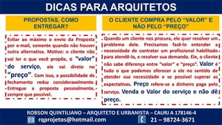 ROBSON QUINTILIANO – ARQUITETO E URBANISTA – CAURJ A 178146-4
21 – 98724-3671rqprojetos@hotmail.com
DICAS PARA ARQUITETOS
PROPOSTAS, COMO
ENTREGAR?
O CLIENTE COMPRA PELO “VALOR” E
NÃO PELO “PREÇO”
Evitar ao máximo o envio da Proposta
por e-mail, somente quando não houver
outra alternativa. Motivo: o cliente não
vai ler o que você propõe, o “valor”
do serviço, ele vai direto no
“preço”. Com isso, a possibilidade de
fechamento reduz consideravelmente.
Entregue a proposta pessoalmente,
sempre que possível.
Quando um cliente nos procura, ele quer resolver um
problema dele. Precisamos fazê-lo entender a
necessidade de contratar um profissional habilitado
para atendê-lo, e resolver sua demanda. Ele, o cliente
não sabe diferença entre “valor” e “preço”. Valor é
tudo o que podemos oferecer a ele no sentido de
atender sua necessidade e se possível superar as
expectativas. Preço refere-se a dinheiro pago pelo
serviço. Venda o Valor do serviço e não dê
preço.
 