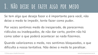 8. Não deixe de fazer algo por medo
Se tem algo que deseja fazer e é importante para você, não
deixe o medo te impedir, tente fazer como puder.
Por vezes sentimos medo do inesperado, de parecermos
ridículos ou inadequados, de não dar certo, porém não há
como saber o que poderá acontecer se nada fizermos.
Quando valorizamos o medo, nos sentimos bloqueados, o que
dificulta a nossa tentativa. Não deixe o medo te paralisar.
12 Dicas para a Saúde Emocional www.brunopsiexistencial.tk
 