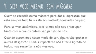 9. Seja você mesmo, sem máscaras
Quem se esconde numa máscara para dar a impressão que
está sempre tudo bem está acumulando toneladas de peso.
Para sermos autênticos, precisamos não nos preocupar
tanto com o que os outros vão pensar de nós.
Quando assumimos nosso modo de ser, alguns vão gostar e
outros desgostar. O mais importante não é ter o agrado de
todos, mas respeitar a nós mesmos.
12 Dicas para a Saúde Emocional www.brunopsiexistencial.tk
 