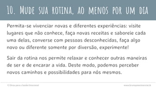 10. Mude sua rotina, ao menos por um dia
Permita-se vivenciar novas e diferentes experiências: visite
lugares que não conhece, faça novas receitas e saboreie cada
uma delas, converse com pessoas desconhecidas, faça algo
novo ou diferente somente por diversão, experimente!
Sair da rotina nos permite relaxar e conhecer outras maneiras
de ser e de encarar a vida. Deste modo, podemos perceber
novos caminhos e possibilidades para nós mesmos.
12 Dicas para a Saúde Emocional www.brunopsiexistencial.tk
 