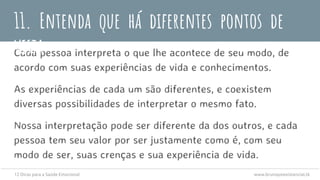 Cada pessoa interpreta o que lhe acontece de seu modo, de
acordo com suas experiências de vida e conhecimentos.
As experiências de cada um são diferentes, e coexistem
diversas possibilidades de interpretar o mesmo fato.
Nossa interpretação pode ser diferente da dos outros, e cada
pessoa tem seu valor por ser justamente como é, com seu
modo de ser, suas crenças e sua experiência de vida.
11. Entenda que há diferentes pontos de
vista
12 Dicas para a Saúde Emocional www.brunopsiexistencial.tk
 
