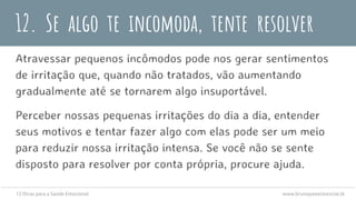 12. Se algo te incomoda, tente resolver
Atravessar pequenos incômodos pode nos gerar sentimentos
de irritação que, quando não tratados, vão aumentando
gradualmente até se tornarem algo insuportável.
Perceber nossas pequenas irritações do dia a dia, entender
seus motivos e tentar fazer algo com elas pode ser um meio
para reduzir nossa irritação intensa. Se você não se sente
disposto para resolver por conta própria, procure ajuda.
12 Dicas para a Saúde Emocional www.brunopsiexistencial.tk
 