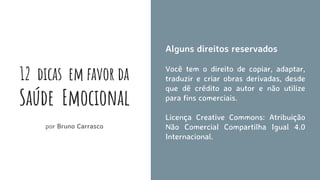 12 dicas em favor da
Saúde Emocional
por Bruno Carrasco
Alguns direitos reservados
Você tem o direito de copiar, adaptar,
traduzir e criar obras derivadas, desde
que dê crédito ao autor e não utilize
para fins comerciais.
Licença Creative Commons: Atribuição
Não Comercial Compartilha Igual 4.0
Internacional.
 