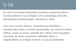 Ex-isto
Ex-isto é um projeto dedicado ao estudo e pesquisa sobre o
existencialismo e suas relações com a psicologia, filosofia,
psicoterapia, fenomenologia, literatura e artes.
Tem como intuito oferecer conteúdos que facilitem a
compreensão sobre os temas pesquisados, por meio de textos,
vídeos, cursos ou livros, optando por utilizar uma linguagem
acessível, de modo a promover reflexões sobre a
subjetividade, a condição humana e suas possibilidades.
 