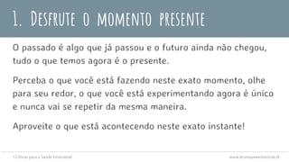 1. Desfrute o momento presente
O passado é algo que já passou e o futuro ainda não chegou,
tudo o que temos agora é o presente.
Perceba o que você está fazendo neste exato momento, olhe
para seu redor, o que você está experimentando agora é único
e nunca vai se repetir da mesma maneira.
Aproveite o que está acontecendo neste exato instante!
12 Dicas para a Saúde Emocional www.brunopsiexistencial.tk
 
