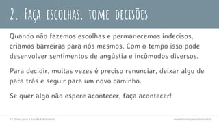Quando não fazemos escolhas e permanecemos indecisos,
criamos barreiras para nós mesmos. Com o tempo isso pode
desenvolver sentimentos de angústia e incômodos diversos.
Para decidir, muitas vezes é preciso renunciar, deixar algo de
para trás e seguir para um novo caminho.
Se quer algo não espere acontecer, faça acontecer!
2. Faça escolhas, tome decisões
12 Dicas para a Saúde Emocional www.brunopsiexistencial.tk
 
