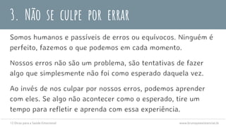 3. Não se culpe por errar
Somos humanos e passíveis de erros ou equívocos. Ninguém é
perfeito, fazemos o que podemos em cada momento.
Nossos erros não são um problema, são tentativas de fazer
algo que simplesmente não foi como esperado daquela vez.
Ao invés de nos culpar por nossos erros, podemos aprender
com eles. Se algo não acontecer como o esperado, tire um
tempo para refletir e aprenda com essa experiência.
12 Dicas para a Saúde Emocional www.brunopsiexistencial.tk
 