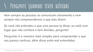 5. Pergunte quando tiver dúvidas
Nem sempre as pessoas se comunicam claramente e nem
sempre nós compreendemos o que elas dizem.
Se você não entendeu o que uma pessoa te disse, ou está num
lugar que não conhece e tem dúvidas, pergunte!
Perguntar é a maneira mais simples para compreender o que
nos parece confuso, além disso evita mal entendidos.
12 Dicas para a Saúde Emocional www.brunopsiexistencial.tk
 