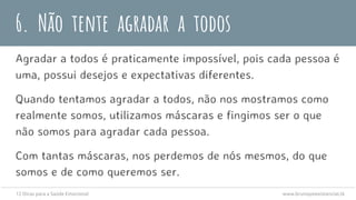 6. Não tente agradar a todos
Agradar a todos é praticamente impossível, pois cada pessoa é
uma, possui desejos e expectativas diferentes.
Quando tentamos agradar a todos, não nos mostramos como
realmente somos, utilizamos máscaras e fingimos ser o que
não somos para agradar cada pessoa.
Com tantas máscaras, nos perdemos de nós mesmos, do que
somos e de como queremos ser.
12 Dicas para a Saúde Emocional www.brunopsiexistencial.tk
 