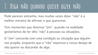 7. Diga não quando quiser dizer não
Pode parecer estranho, mas muitas vezes dizer “não” é a
melhor maneira de afirmar o que queremos.
Tem momentos que dizemos "sim", quando na realidade
gostaríamos de ter dito "não" à pessoas ou situações.
O "sim" concorda com uma condição ou situação que alguém
nos propõe, enquanto que o "não" expressa o nosso desejo de
não querer ou discordar de algo.
12 Dicas para a Saúde Emocional www.brunopsiexistencial.tk
 