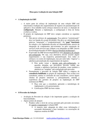 Dicas para Avaliação de uma Solução ERP
Paulo Henrique Pinhão cel.: 21-9-91101649 mailto:pinhao@ppinhao.com.br
 Ex. Status do pedido, posição de títulos, informes financeiros, limites
de crédito, etc.
 A Implantação do ERP:
o A maior parte do esforço de implantação de uma solução ERP está
relacionada à tradução dos requerimentos de negócio em parametrização do
aplicativo. Esse trabalho inclui esforços intensivos de teste e é chamado de
configuração. Durante a implantação, a configuração é feita de forma
evolutiva e cíclica.
o O projeto de implantação do ERP deve sempre considerar as seguintes
premissas:
 Não prever esforços de customização. Essa palavra “customização”
deve ser banida do escopo do projeto. Ela deve ser substituída pelas
palavras “integração” e “componentização”. Os “gaps” funcionais
da solução a ser implantada deverão ser disponibilizados através da
integração de componentes pré-existentes ou pela construção de
serviços (web services) que venham a ser integrados ao ERP, através
de tecnologia baseada em SOA (Service Oriented Architecture).
 O provedor de ERP deverá disponibilizar uma alternativa de solução
pré-configurada. Ou seja, essa alternativa deverá assumir alguns
requerimentos e sua respectiva parametrização. Isso reduz os
esforços e os custos de implantação, mas por outro lado, “engessa” a
aderência personalizada dos requerimentos de negócio.
 Para poder tomar a decisão pela pré-configuração, as
questões dirigidas aos provedores deverão validar não
somente a aderência funcional do produto, como também a
aderência ao “template” pré-configurado pelo provedor.
 Normalmente o provedor de solução ERP indica a empresa de
consultoria habilitada ao projeto de implantação. Para avaliar essa
consultoria, analise os currículos de seus consultores, acesse alguns
clientes de projetos anteriores e, principalmente, entenda a
experiência dos gerentes de projetos na implantação do ERP
(estrutura do PMO).
 Peça com que a consultoria apresente a metodologia de
implantação e a de gerenciamento.
 Certificações PMP são bem vindas.
 O Provedor da Solução:
o Avaliação do Provedor da solução é tão importante quanto a avaliação de
funcionalidades.
o Alguns pontos de atenção:
 Pondere sobre o nível de serviço prestado pelo provedor em termos
de suporte e manutenção à solução ERP.
 