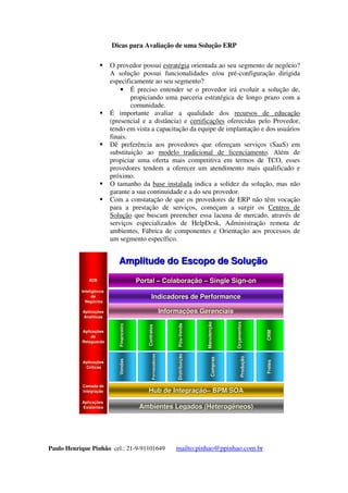 Dicas para Avaliação de uma Solução ERP
Paulo Henrique Pinhão cel.: 21-9-91101649 mailto:pinhao@ppinhao.com.br
 A maneira mais adequada de obter essas informações é
acessando diretamente a base instalada e as associações de
empresas usuárias do ERP.
 O provedor possui estratégia orientada ao seu segmento de negócio?
A solução possui funcionalidades e/ou pré-configuração dirigida
especificamente ao seu segmento?
 É preciso entender se o provedor irá evoluir a solução de,
propiciando uma parceria estratégica de longo prazo com a
comunidade.
 É importante avaliar a qualidade dos recursos de educação
(presencial e a distância) e certificações oferecidas pelo Provedor,
tendo em vista a capacitação da equipe de implantação e dos usuários
finais.
 Dê preferência aos provedores que ofereçam serviços (SaaS) em
substituição ao modelo tradicional de licenciamento. Além de
propiciar uma oferta mais competitiva em termos de TCO, esses
provedores tendem a oferecer um atendimento mais qualificado e
próximo.
 O tamanho da base instalada indica a solidez da solução, mas não
garante a sua continuidade e a do seu provedor.
 Com a constatação de que os provedores de ERP não têm vocação
para a prestação de serviços, começam a surgir os Centros de
Solução que buscam preencher essa lacuna de mercado, através de
serviços especializados de HelpDesk, Administração remota de
ambientes, Fábrica de componentes e Orientação aos processos de
um segmento específico.
B2BB2B
InteligInteligêênciancia
dede
NegNegóócioscios
AplicaAplicaçõçõeses
AnalAnalííticasticas
AplicaAplicaçõçõeses
dede
RetaguardaRetaguarda
AplicaAplicaçõçõeses
CrCrííticasticas
CamadadeCamadade
IntegraIntegraçãçãoo
AplicaAplicaçõçõeses
ExistentesExistentes
FornecedoresFornecedores
DistribuiDistribuiçãçãoo
ComprasCompras
ProduProduçãçãoo
FretesFretes
VendasVendas
FornecedoresFornecedores
DistribuiDistribuiçãçãoo
ComprasCompras
ProduProduçãçãoo
FretesFretes
VendasVendas
ContratosContratos
PPóóss--VendaVenda
ManutenManutençãçãoo
OrOrççamentosamentos
CRMCRM
FinanceiroFinanceiro
ContratosContratos
PPóóss--VendaVenda
ManutenManutençãçãoo
OrOrççamentosamentos
CRMCRM
FinanceiroFinanceiro
AmbientesLegados(HeterogAmbientesLegados(Heterogêêneos)neos)
HubHub deIntegradeIntegraçãçãoo–– BPM/SOABPM/SOA
InformaInformaçõçõesGerenciaisesGerenciais
IndicadoresdePerformanceIndicadoresdePerformance
PortalPortal –– ColaboraColaboraçãçãoo –– SingleSignSingleSign--onon
AmplitudedoEscopodeSoluAmplitudedoEscopodeSoluçãçãoo
 