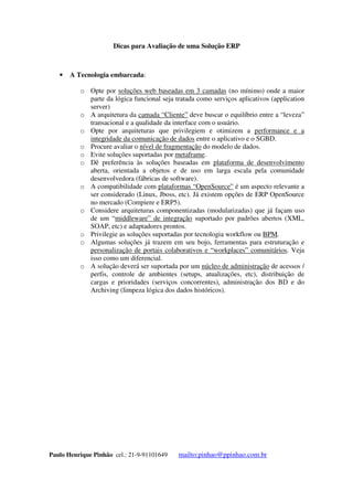 Dicas para Avaliação de uma Solução ERP
Paulo Henrique Pinhão cel.: 21-9-91101649 mailto:pinhao@ppinhao.com.br
 A Tecnologia embarcada:
o Opte por soluções web baseadas em 3 camadas (no mínimo) onde a maior
parte da lógica funcional seja tratada como serviços aplicativos (application
server)
o A arquitetura da camada “Cliente” deve buscar o equilíbrio entre a “leveza”
transacional e a qualidade da interface com o usuário.
o Opte por arquiteturas que privilegiem e otimizem a performance e a
integridade da comunicação de dados entre o aplicativo e o SGBD.
o Procure avaliar o nível de fragmentação do modelo de dados.
o Evite soluções suportadas por metaframe.
o Dê preferência às soluções baseadas em plataforma de desenvolvimento
aberta, orientada a objetos e de uso em larga escala pela comunidade
desenvolvedora (fábricas de software).
o A compatibilidade com plataformas “OpenSource” é um aspecto relevante a
ser considerado (Linux, Jboss, etc). Já existem opções de ERP OpenSource
no mercado (Compiere e ERP5).
o Considere arquiteturas componentizadas (modularizadas) que já façam uso
de um “middleware” de integração suportado por padrões abertos (XML,
SOAP, etc) e adaptadores prontos.
o Privilegie as soluções suportadas por tecnologia workflow ou BPM.
o Algumas soluções já trazem em seu bojo, ferramentas para estruturação e
personalização de portais colaborativos e “workplaces” comunitários. Veja
isso como um diferencial.
o A solução deverá ser suportada por um núcleo de administração de acessos /
perfis, controle de ambientes (setups, atualizações, etc), distribuição de
cargas e prioridades (serviços concorrentes), administração dos BD e do
Archiving (limpeza lógica dos dados históricos).
 