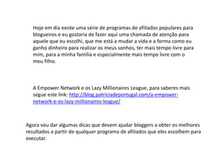 Hoje em dia existe uma série de programas de afiliados populares para
blogueiros e eu gostaria de fazer aqui uma chamada de atenção para
aquele que eu escolhi, que me está a mudar a vida e a forma como eu
ganho dinheiro para realizar os meus sonhos, ter mais tempo livre para
mim, para a minha família e especialmente mais tempo livre com o
meu filho.
A Empower Network e os Lazy Millionaires League, para saberes mais
segue este link: http://blog.patriciadeportugal.com/a-empower-
network-e-os-lazy-millionaires-league/
Agora vou dar algumas dicas que devem ajudar bloggers a obter os melhores
resultados a partir de qualquer programa de afiliados que eles escolhem para
executar.
 