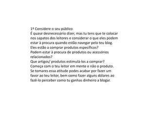 1º Considere o seu público
É quase desnecessário dizer, mas tu tens que te colocar
nos sapatos dos leitores e considerar o que eles podem
estar à procura quando estão navegar pelo teu blog.
Eles estão a comprar produtos específicos?
Podem estar à procura de produtos ou acessórios
relacionados?
Que artigos/ produtos estimulá-los a comprar?
Começa com o teu leitor em mente e não o produto.
Se tomares essa atitude podes acabar por fazer um
favor ao teu leitor, bem como fazer alguns dólares ao
fazê-lo perceber como tu ganhas dinheiro a blogar.
 