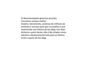 2º Recomendações genuínas pessoais
funcionam sempre melhor.
Existem, literalmente, centenas de milhares de
produtos e serviços para que tu escolhas o que
recomendar aos leitores do teu blog, mas fazer
dinheiro a partir destes não é tão simples como
adicionar aleatoriamente links para os leitores
verem a partir do teu blog.
 
