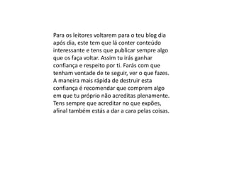 Para os leitores voltarem para o teu blog dia
após dia, este tem que lá conter conteúdo
interessante e tens que publicar sempre algo
que os faça voltar. Assim tu irás ganhar
confiança e respeito por ti. Farás com que
tenham vontade de te seguir, ver o que fazes.
A maneira mais rápida de destruir esta
confiança é recomendar que comprem algo
em que tu próprio não acreditas plenamente.
Tens sempre que acreditar no que expões,
afinal também estás a dar a cara pelas coisas.
 