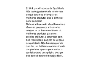 3º Link para Produtos de Qualidade
Nós todos gostamos de ter certeza
de que estamos a comprar os
melhores produtos que o dinheiro
pode comprar!
Os teus leitores não são diferentes e
são mais propensos a fazer uma
compra se tu lhes encontrares os
melhores produtos para eles.
Escolhe produtos e empresas com
boa reputação e páginas de vendas
de qualidade. Não há nada pior do
que dar um brilhante comentário de
um produto, apenas para enviar o
teu leitor para uma página de algo
que parece barato e desagradável.
 