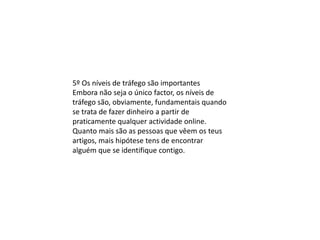 5º Os níveis de tráfego são importantes
Embora não seja o único factor, os níveis de
tráfego são, obviamente, fundamentais quando
se trata de fazer dinheiro a partir de
praticamente qualquer actividade online.
Quanto mais são as pessoas que vêem os teus
artigos, mais hipótese tens de encontrar
alguém que se identifique contigo.
 