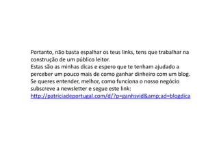 Portanto, não basta espalhar os teus links, tens que trabalhar na
construção de um público leitor.
Estas são as minhas dicas e espero que te tenham ajudado a
perceber um pouco mais de como ganhar dinheiro com um blog.
Se queres entender, melhor, como funciona o nosso negócio
subscreve a newsletter e segue este link:
http://patriciadeportugal.com/d/?p=ganhsvid&amp;ad=blogdica
 