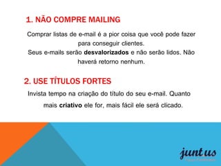 2. USE TÍTULOS FORTES
Comprar listas de e-mail é a pior coisa que você pode fazer
para conseguir clientes.
Seus e-mails serão desvalorizados e não serão lidos. Não
haverá retorno nenhum.
1. NÃO COMPRE MAILING
Invista tempo na criação do título do seu e-mail. Quanto
mais criativo ele for, mais fácil ele será clicado.
 