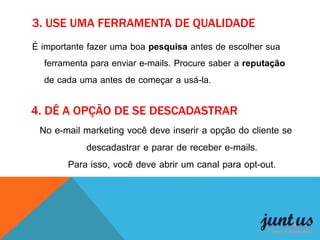 3. USE UMA FERRAMENTA DE QUALIDADE
É importante fazer uma boa pesquisa antes de escolher sua
ferramenta para enviar e-mails. Procure saber a reputação
de cada uma antes de começar a usá-la.
4. DÊ A OPÇÃO DE SE DESCADASTRAR
No e-mail marketing você deve inserir a opção do cliente se
descadastrar e parar de receber e-mails.
Para isso, você deve abrir um canal para opt-out.
 
