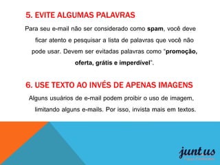 5. EVITE ALGUMAS PALAVRAS
Para seu e-mail não ser considerado como spam, você deve
ficar atento e pesquisar a lista de palavras que você não
pode usar. Devem ser evitadas palavras como “promoção,
oferta, grátis e imperdível”.
6. USE TEXTO AO INVÉS DE APENAS IMAGENS
Alguns usuários de e-mail podem proibir o uso de imagem,
limitando alguns e-mails. Por isso, invista mais em textos.
 