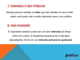 8. NÃO EXAGERE
Sempre procure analisar os links que são clicados no seu e-mail,
assim você pode criar e-mails relevantes para o seu público.
7. CONHEÇA O SEU PÚBLICO
É importante mandar e-mail com um bom intervalo de tempo
entre um e outro. A frequência excessiva de e-mail gera
descadastros. Envie em um intervalo semanal ou quinzenal.
 
