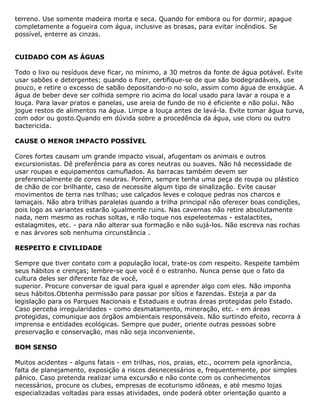 terreno. Use somente madeira morta e seca. Quando for embora ou for dormir, apague
completamente a fogueira com água, inclusive as brasas, para evitar incêndios. Se
possível, enterre as cinzas.
CUIDADO COM AS ÁGUAS
Todo o lixo ou resíduos deve ficar, no mínimo, a 30 metros da fonte de água potável. Evite
usar sabões e detergentes; quando o fizer, certifique-se de que são biodegradáveis, use
pouco, e retire o excesso de sabão depositando-o no solo, assim como água de enxágüe. A
água de beber deve ser colhida sempre rio acima do local usado para lavar a roupa e a
louça. Para lavar pratos e panelas, use areia de fundo de rio é eficiente e não polui. Não
jogue restos de alimentos na água. Limpe a louça antes de lavá-la. Evite tomar água turva,
com odor ou gosto.Quando em dúvida sobre a procedência da água, use cloro ou outro
bactericida.
CAUSE O MENOR IMPACTO POSSÍVEL
Cores fortes causam um grande impacto visual, afugentam os animais e outros
excursionistas. Dê preferência para as cores neutras ou suaves. Não há necessidade de
usar roupas e equipamentos camuflados. As barracas também devem ser
preferencialmente de cores neutras. Porém, sempre tenha uma peça de roupa ou plástico
de chão de cor brilhante, caso de necessite algum tipo de sinalização. Evite causar
movimentos de terra nas trilhas; use calçados leves e coloque pedras nos charcos e
lamaçais. Não abra trilhas paralelas quando a trilha principal não oferecer boas condições,
pois logo as variantes estarão igualmente ruins. Nas cavernas não retire absolutamente
nada, nem mesmo as rochas soltas, e não toque nos espeleotemas - estalactites,
estalagmites, etc. - para não alterar sua formação e não sujá-los. Não escreva nas rochas
e nas árvores sob nenhuma circunstância .
RESPEITO E CIVILIDADE
Sempre que tiver contato com a população local, trate-os com respeito. Respeite também
seus hábitos e crenças; lembre-se que você é o estranho. Nunca pense que o fato da
cultura deles ser diferente faz de você,
superior. Procure conversar de igual para igual e aprender algo com eles. Não imponha
seus hábitos.Obtenha permissão para passar por sítios e fazendas. Esteja a par da
legislação para os Parques Nacionais e Estaduais e outras áreas protegidas pelo Estado.
Caso perceba irregularidades - como desmatamento, mineração, etc. - em áreas
protegidas, comunique aos órgãos ambientais responsáveis. Não surtindo efeito, recorra à
imprensa e entidades ecológicas. Sempre que puder, oriente outras pessoas sobre
preservação e conservação, mas não seja inconveniente.
BOM SENSO
Muitos acidentes - alguns fatais - em trilhas, rios, praias, etc., ocorrem pela ignorância,
falta de planejamento, exposição a riscos desnecessários e, frequentemente, por simples
pânico. Caso pretenda realizar uma excursão e não conte com os conhecimentos
necessários, procure os clubes, empresas de ecoturismo idôneas, e até mesmo lojas
especializadas voltadas para essas atividades, onde poderá obter orientação quanto a
 